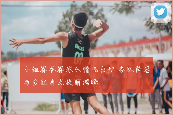 小组赛参赛球队情况出炉 各队阵容与分组看点提前揭晓